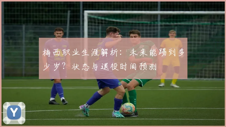 梅西职业生涯解析：未来能踢到多少岁？状态与退役时间预测