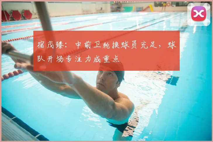 宿茂臻:中前卫轮换球员充足,球队开场专注力成重点