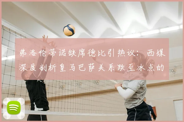 弗洛伦蒂诺缺席德比引热议：西媒深度剖析皇马巴萨关系跌至冰点的三大主因