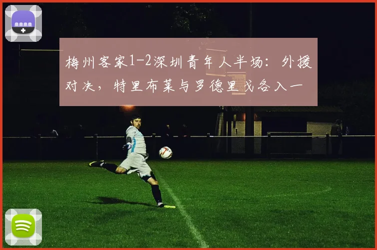 梅州客家1-2深圳青年人半场：外援对决，特里布莱与罗德里戈各入一球
