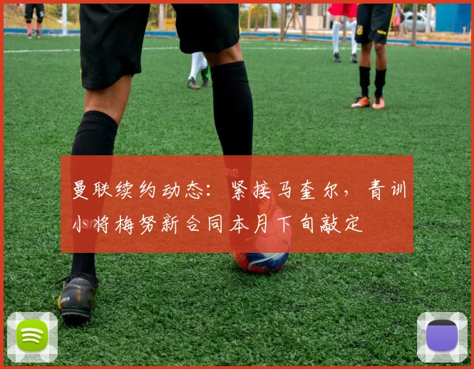 曼联续约动态：紧接马奎尔，青训小将梅努新合同本月下旬敲定