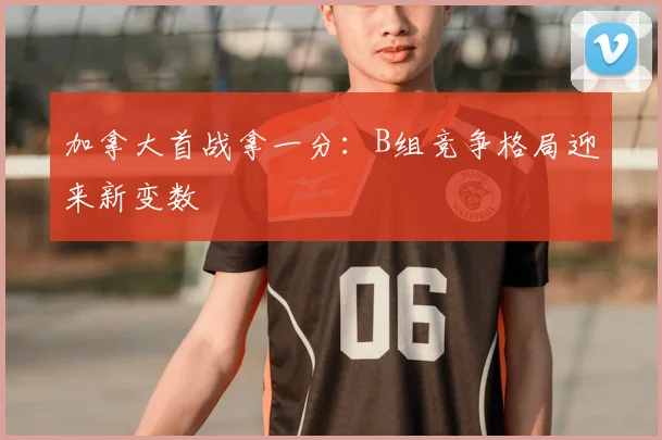 加拿大首战拿一分:B组竞争格局迎来新变数