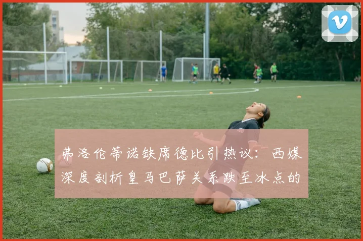 弗洛伦蒂诺缺席德比引热议：西媒深度剖析皇马巴萨关系跌至冰点的三大主因