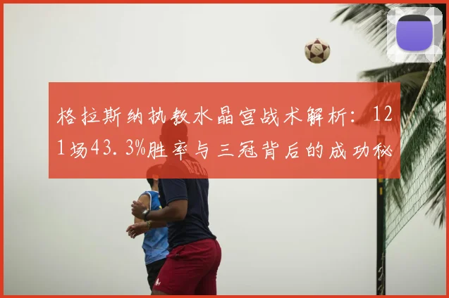 格拉斯纳执教水晶宫战术解析：121场43.3%胜率与三冠背后的成功秘诀